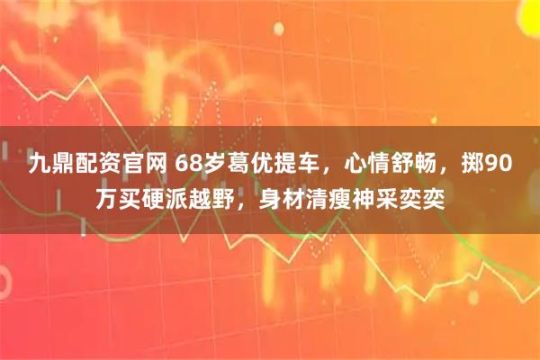 九鼎配资官网 68岁葛优提车，心情舒畅，掷90万买硬派越野，身材清瘦神采奕奕