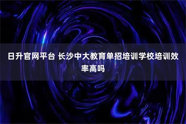 日升官网平台 长沙中大教育单招培训学校培训效率高吗