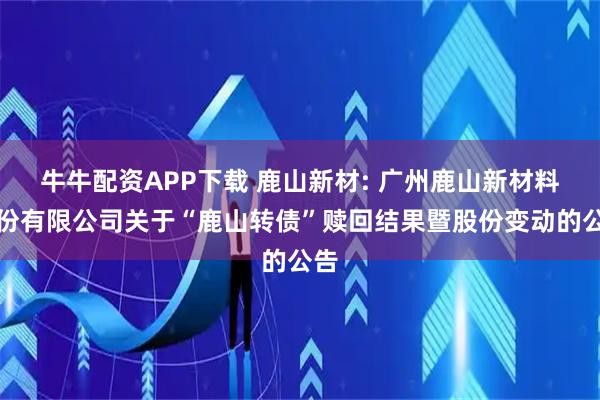 牛牛配资APP下载 鹿山新材: 广州鹿山新材料股份有限公司关于“鹿山转债”赎回结果暨股份变动的公告