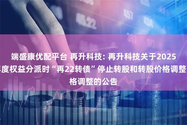 端盛康优配平台 再升科技: 再升科技关于2025年半年度权益分派时“再22转债”停止转股和转股价格调整的公告