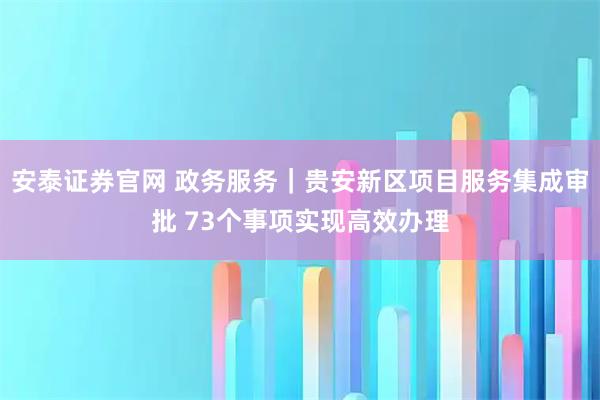 安泰证券官网 政务服务｜贵安新区项目服务集成审批 73个事项实现高效办理
