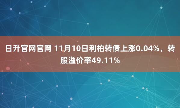 日升官网官网 11月10日利柏转债上涨0.04%，转股溢价率49.11%