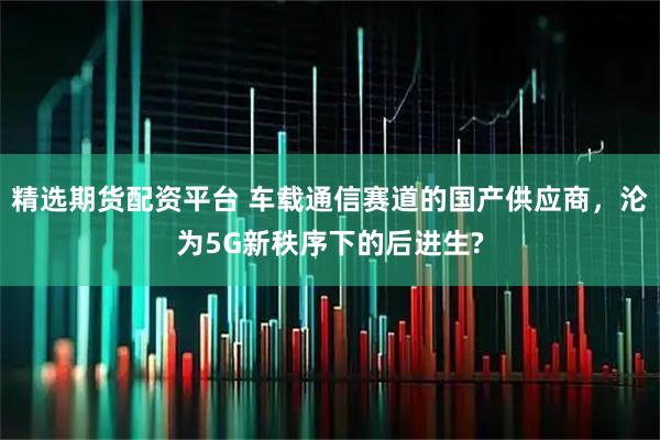 精选期货配资平台 车载通信赛道的国产供应商，沦为5G新秩序下的后进生?