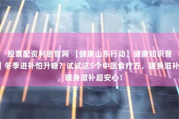股票配资利息官网 【健康山东行动】健康知识普及行动｜冬季进补怕升糖？试试这5个中医食疗方，暖身滋补超安心！