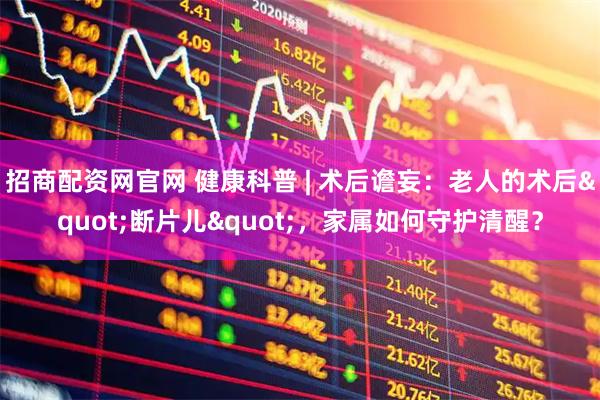 招商配资网官网 健康科普 | 术后谵妄：老人的术后"断片儿"，家属如何守护清醒？