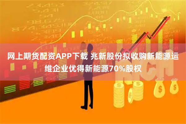 网上期货配资APP下载 兆新股份拟收购新能源运维企业优得新能源70%股权