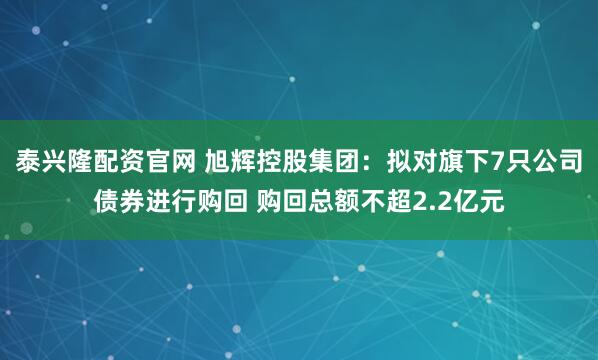 泰兴隆配资官网 旭辉控股集团：拟对旗下7只公司债券进行购回 购回总额不超2.2亿元