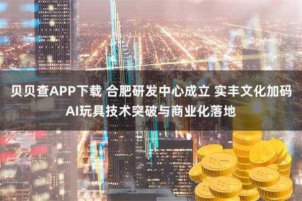 贝贝查APP下载 合肥研发中心成立 实丰文化加码AI玩具技术突破与商业化落地