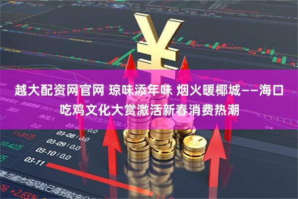 越大配资网官网 琼味添年味 烟火暖椰城——海口吃鸡文化大赏激活新春消费热潮