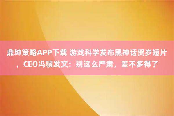 鼎坤策略APP下载 游戏科学发布黑神话贺岁短片，CEO冯骥发文：别这么严肃，差不多得了