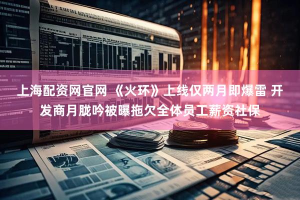 上海配资网官网 《火环》上线仅两月即爆雷 开发商月胧吟被曝拖欠全体员工薪资社保