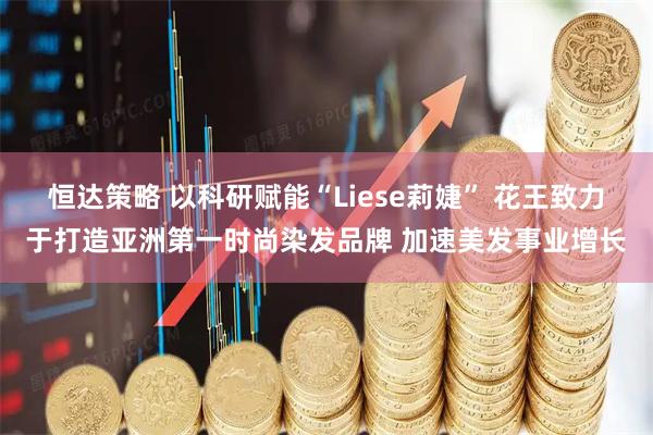 恒达策略 以科研赋能“Liese莉婕” 花王致力于打造亚洲第一时尚染发品牌 加速美发事业增长