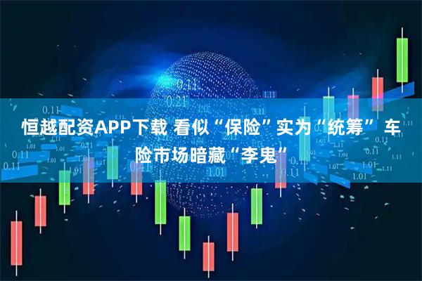 恒越配资APP下载 看似“保险”实为“统筹” 车险市场暗藏“李鬼”